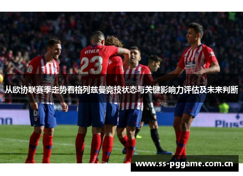 从欧协联赛季走势看格列兹曼竞技状态与关键影响力评估及未来判断 从欧协联赛季走势看格列兹曼竞技状态与关键影响力评估及未来判断