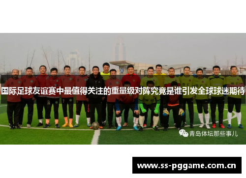 国际足球友谊赛中最值得关注的重量级对阵究竟是谁引发全球球迷期待
